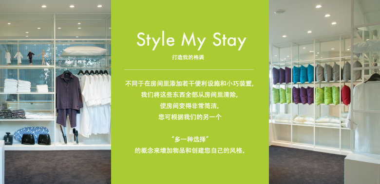 Style My Stay 打造我的格调 不同于在房间里添加若干便利设施和小巧装置，我们将这些东西全部从房间里清除，使房间变得非常简洁，您可根据我们的另一个"多一种选择"的概念来增加物品和创建您自己的风格。